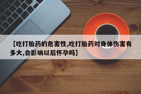 堕胎药咨询购买【吃打胎药的危害性,吃打胎药对身体伤害有多大,会影响以后怀孕吗】