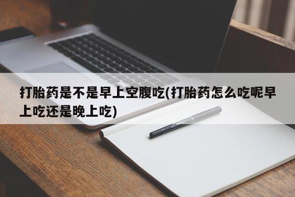 堕胎药咨询购买打胎药是不是早上空腹吃(打胎药怎么吃呢早上吃还是晚上吃)