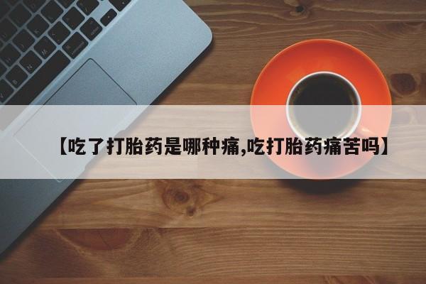 堕胎药咨询购买【吃了打胎药是哪种痛,吃打胎药痛苦吗】