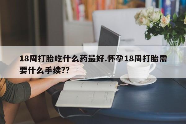 堕胎药咨询购买18周打胎吃什么药最好.怀孕18周打胎需要什么手续?？