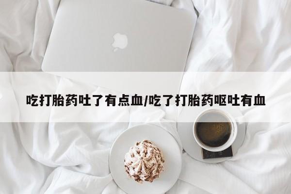 堕胎药咨询购买吃打胎药吐了有点血/吃了打胎药呕吐有血