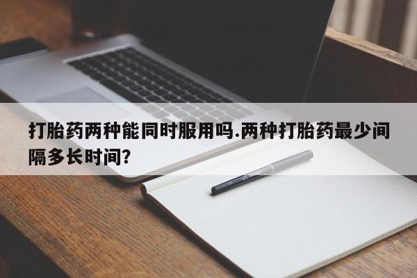 堕胎药咨询购买打胎药两种能同时服用吗.两种打胎药最少间隔多长时间？