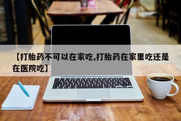 堕胎药咨询购买【打胎药不可以在家吃,打胎药在家里吃还是在医院吃】