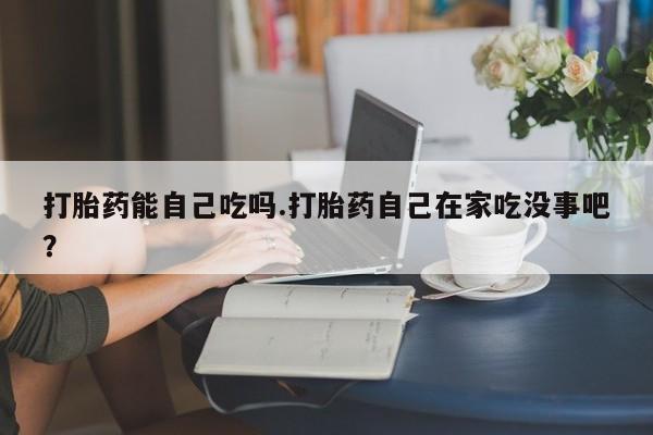 堕胎药咨询购买打胎药能自己吃吗.打胎药自己在家吃没事吧？