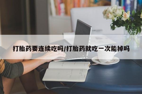 堕胎药咨询购买打胎药要连续吃吗/打胎药就吃一次能掉吗