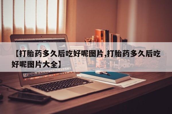 堕胎药咨询购买【打胎药多久后吃好呢图片,打胎药多久后吃好呢图片大全】