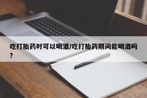 堕胎药咨询购买吃打胎药时可以喝酒/吃打胎药期间能喝酒吗?