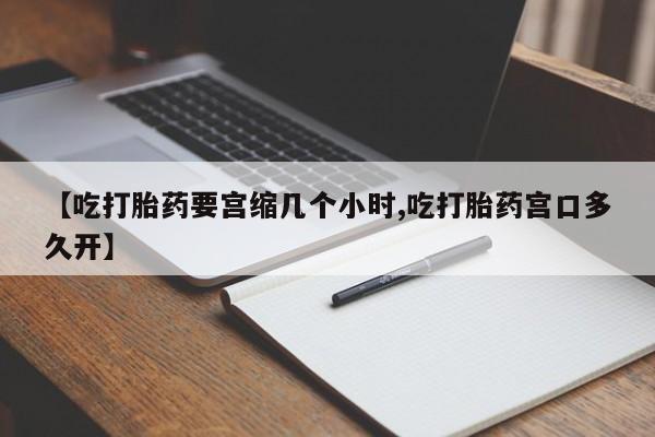 堕胎药咨询购买【吃打胎药要宫缩几个小时,吃打胎药宫口多久开】