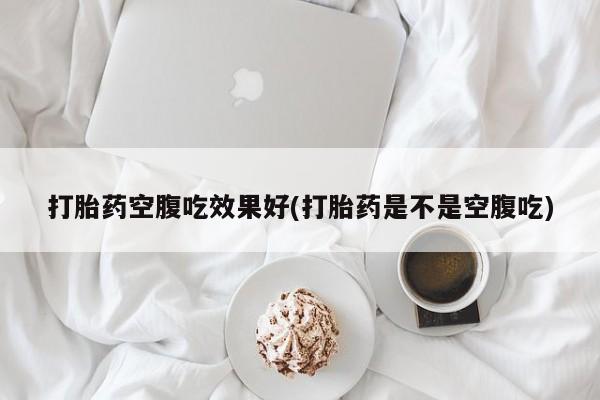 堕胎药咨询购买打胎药空腹吃效果好(打胎药是不是空腹吃)