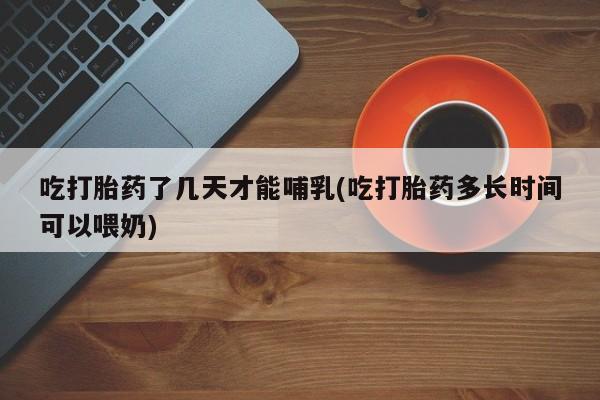 堕胎药咨询购买吃打胎药了几天才能哺乳(吃打胎药多长时间可以喂奶)