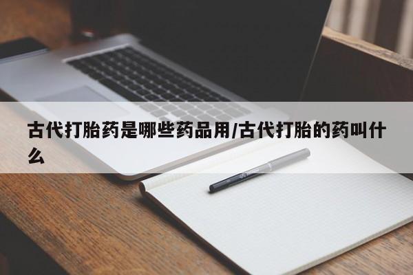 堕胎药咨询购买古代打胎药是哪些药品用/古代打胎的药叫什么