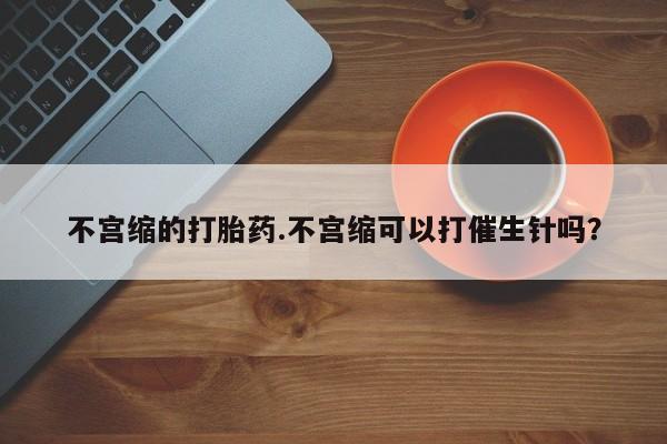 堕胎药咨询购买不宫缩的打胎药.不宫缩可以打催生针吗？
