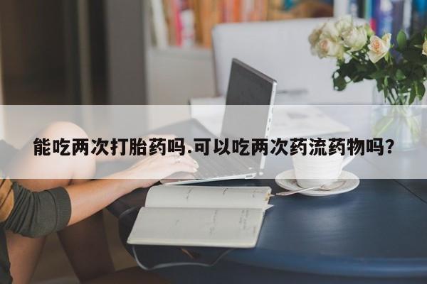 堕胎药咨询购买能吃两次打胎药吗.可以吃两次药流药物吗？