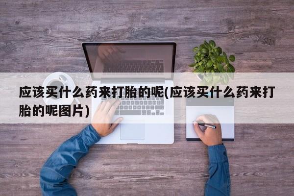 堕胎药咨询购买应该买什么药来打胎的呢(应该买什么药来打胎的呢图片)