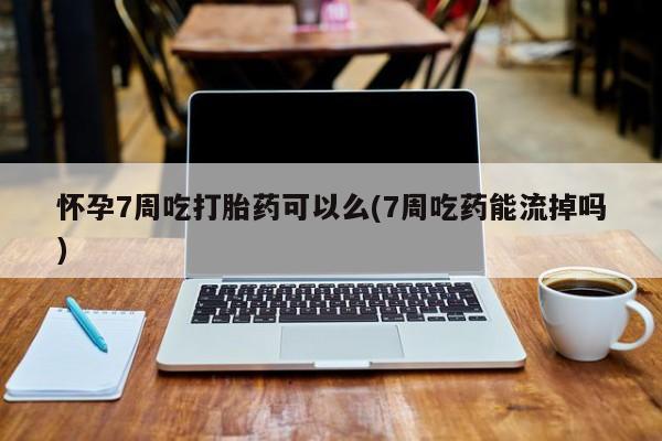 堕胎药咨询购买怀孕7周吃打胎药可以么(7周吃药能流掉吗)
