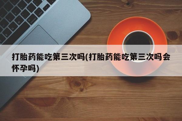 堕胎药咨询购买打胎药能吃第三次吗(打胎药能吃第三次吗会怀孕吗)