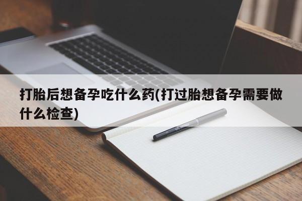 堕胎药咨询购买打胎后想备孕吃什么药(打过胎想备孕需要做什么检查)