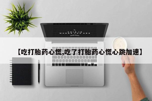 堕胎药咨询购买【吃打胎药心慌,吃了打胎药心慌心跳加速】