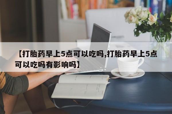 堕胎药咨询购买【打胎药早上5点可以吃吗,打胎药早上5点可以吃吗有影响吗】