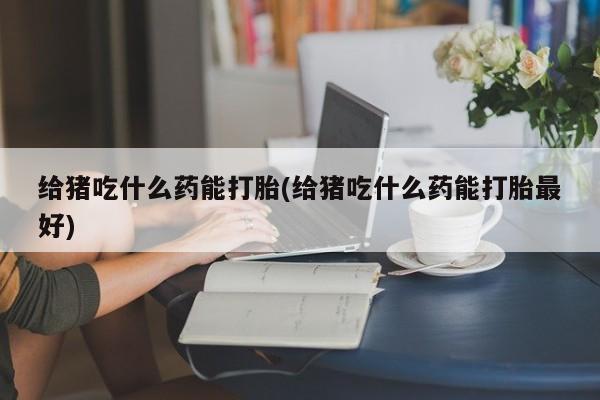 堕胎药咨询购买给猪吃什么药能打胎(给猪吃什么药能打胎最好)
