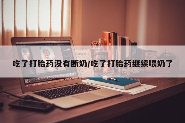 堕胎药咨询购买吃了打胎药没有断奶/吃了打胎药继续喂奶了