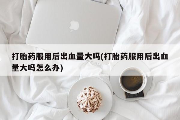 堕胎药咨询购买打胎药服用后出血量大吗(打胎药服用后出血量大吗怎么办)