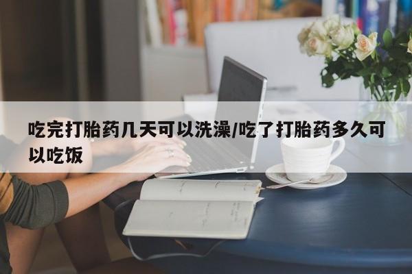 堕胎药咨询购买吃完打胎药几天可以洗澡/吃了打胎药多久可以吃饭