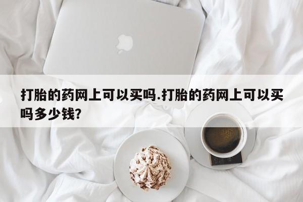 堕胎药咨询购买打胎的药网上可以买吗.打胎的药网上可以买吗多少钱？