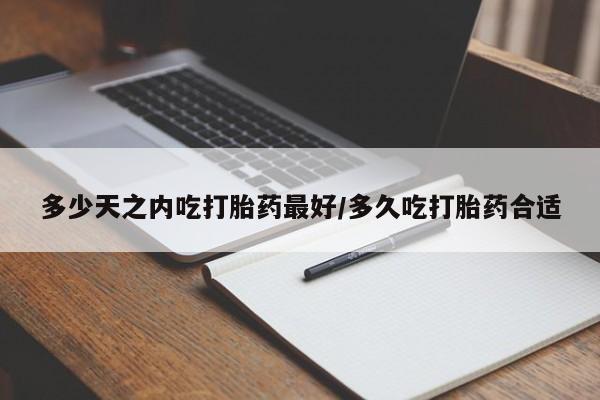 堕胎药咨询购买多少天之内吃打胎药最好/多久吃打胎药合适