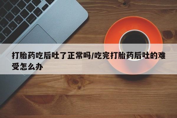 堕胎药咨询购买打胎药吃后吐了正常吗/吃完打胎药后吐的难受怎么办