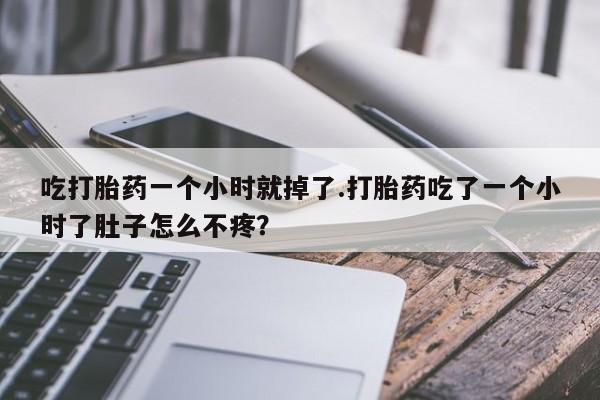 堕胎药咨询购买吃打胎药一个小时就掉了.打胎药吃了一个小时了肚子怎么不疼？