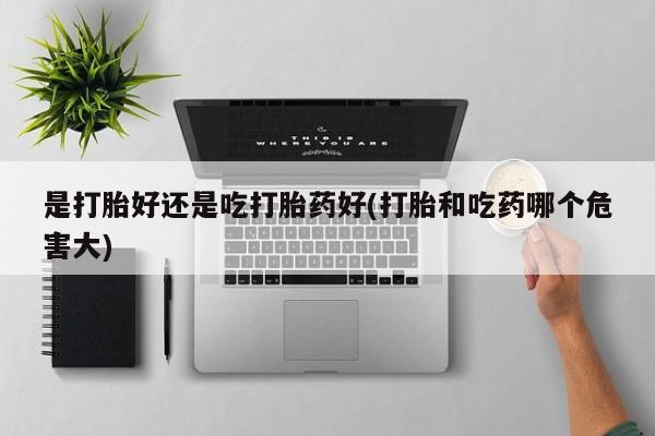 堕胎药咨询购买是打胎好还是吃打胎药好(打胎和吃药哪个危害大)