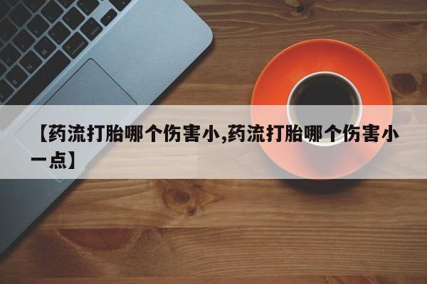 堕胎药咨询购买【药流打胎哪个伤害小,药流打胎哪个伤害小一点】