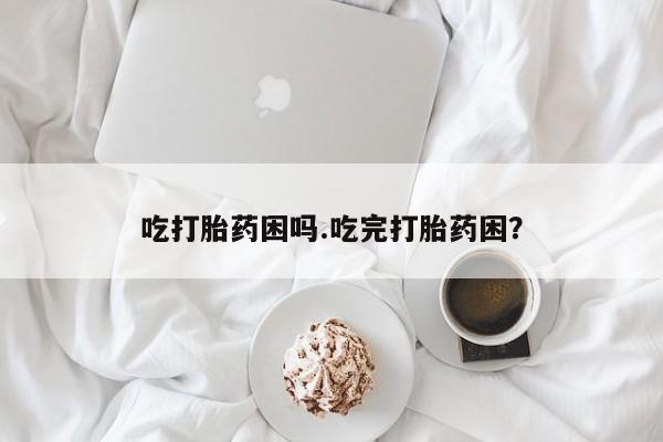 堕胎药咨询购买吃打胎药困吗.吃完打胎药困？