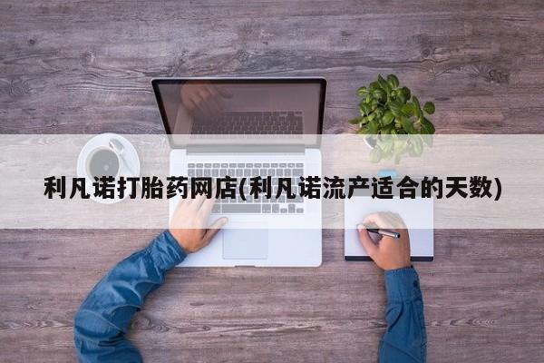 堕胎药咨询购买利凡诺打胎药网店(利凡诺流产适合的天数)