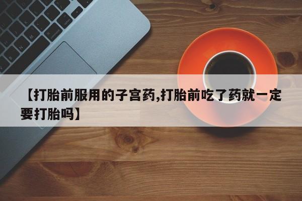 堕胎药咨询购买【打胎前服用的子宫药,打胎前吃了药就一定要打胎吗】