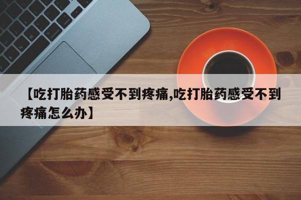 堕胎药咨询购买【吃打胎药感受不到疼痛,吃打胎药感受不到疼痛怎么办】