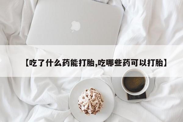 堕胎药咨询购买【吃了什么药能打胎,吃哪些药可以打胎】