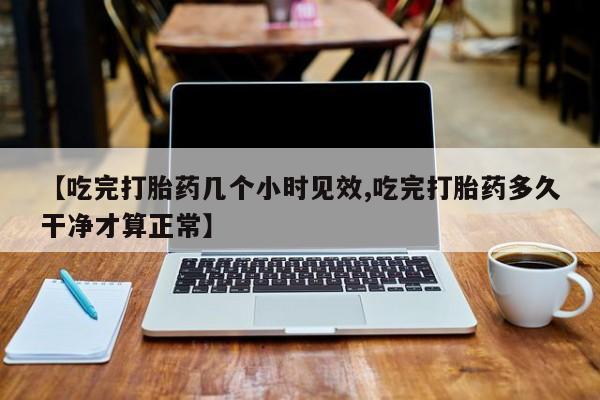 堕胎药咨询购买【吃完打胎药几个小时见效,吃完打胎药多久干净才算正常】