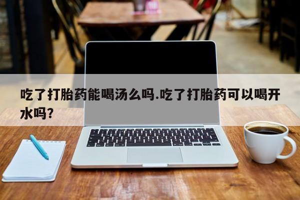 堕胎药咨询购买吃了打胎药能喝汤么吗.吃了打胎药可以喝开水吗？