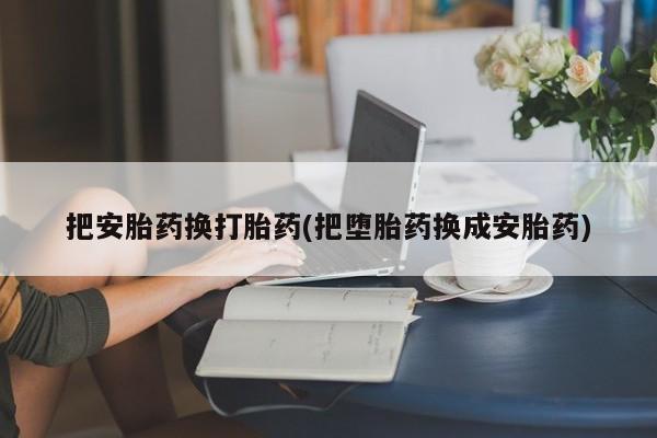 堕胎药咨询购买把安胎药换打胎药(把堕胎药换成安胎药)