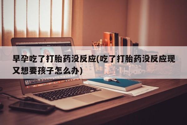 堕胎药咨询购买早孕吃了打胎药没反应(吃了打胎药没反应现又想要孩子怎么办)