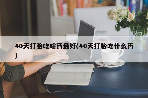 堕胎药咨询购买40天打胎吃啥药最好(40天打胎吃什么药)