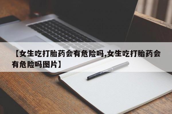 堕胎药咨询购买【女生吃打胎药会有危险吗,女生吃打胎药会有危险吗图片】