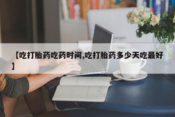 堕胎药咨询购买【吃打胎药吃药时间,吃打胎药多少天吃最好】