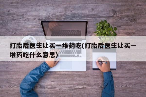 堕胎药咨询购买打胎后医生让买一堆药吃(打胎后医生让买一堆药吃什么意思)