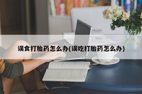 堕胎药咨询购买误食打胎药怎么办(误吃打胎药怎么办)