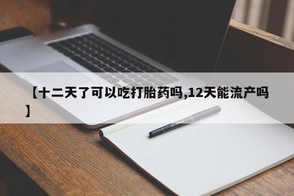 堕胎药咨询购买【十二天了可以吃打胎药吗,12天能流产吗】