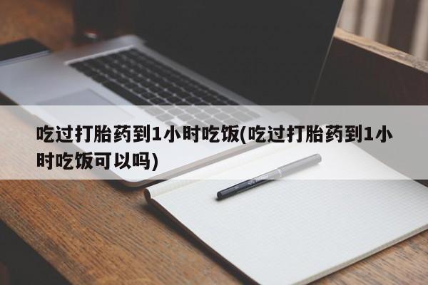 堕胎药咨询购买吃过打胎药到1小时吃饭(吃过打胎药到1小时吃饭可以吗)