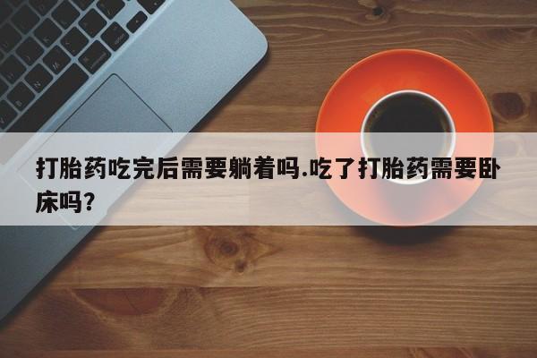 堕胎药咨询购买打胎药吃完后需要躺着吗.吃了打胎药需要卧床吗？